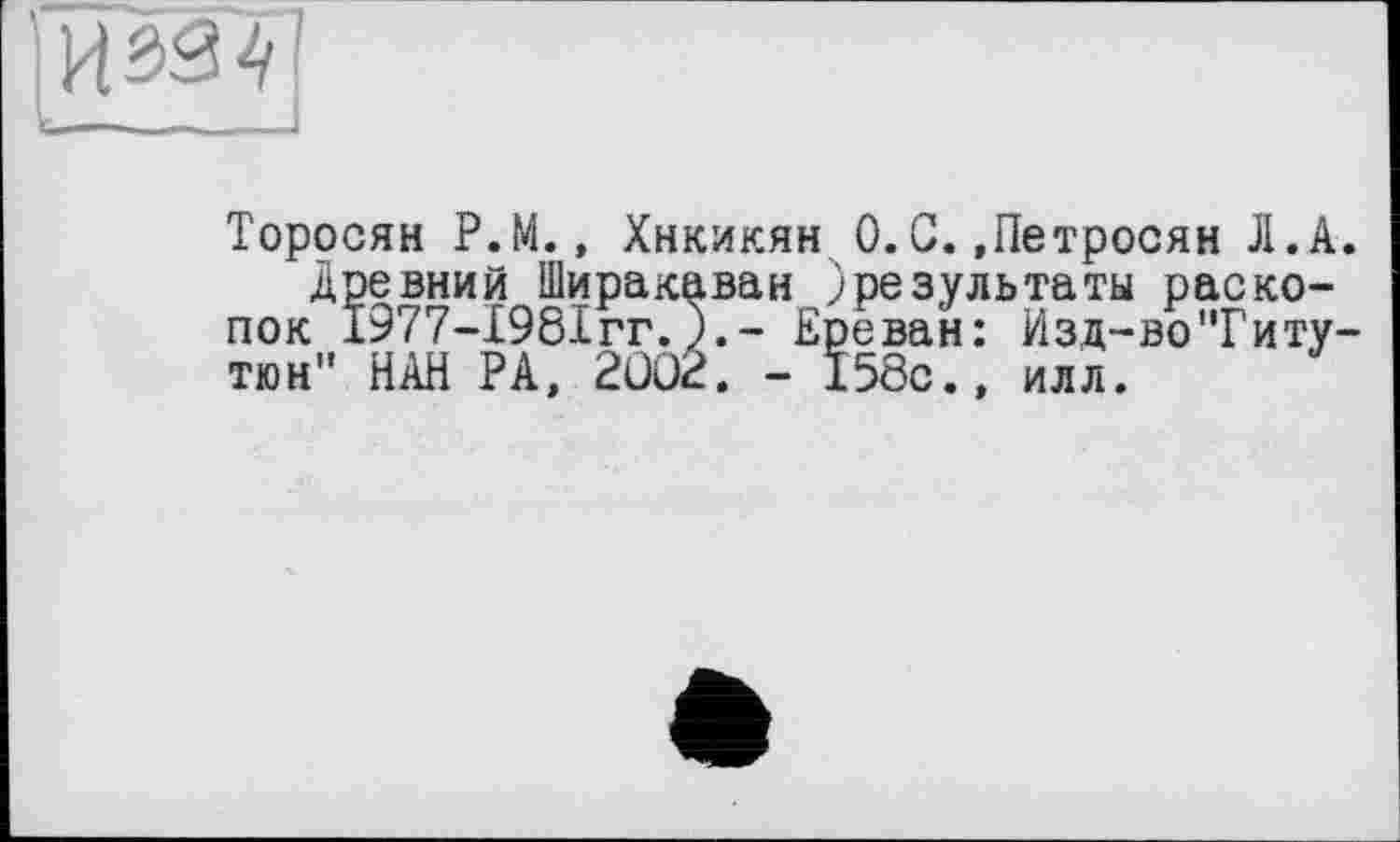 ﻿С____________—-------
Торосян Р.М., Хнкикян 0. С. »Петросян Л.А. древний Ширакаван )результаты раскопок 1977-І98ІГГ.Ереван: Изд-во"Гиту-тюн" НАН РА, 2002. - 158с., илл.